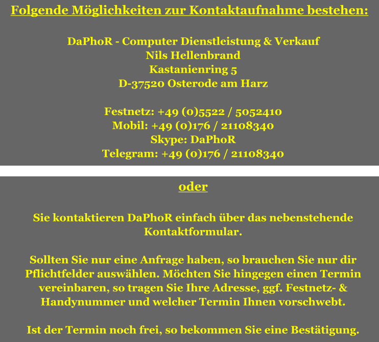 Folgende Mglichkeiten zur Kontaktaufnahme bestehen:  DaPhoR - Computer Dienstleistung & Verkauf Nils Hellenbrand Kastanienring 5 D-37520 Osterode am Harz  Festnetz: +49 (0)5522 / 5052410 Mobil: +49 (0)176 / 21108340 Skype: DaPhoR Telegram: +49 (0)176 / 21108340  oder  Sie kontaktieren DaPhoR einfach ber das nebenstehende Kontaktformular.  Sollten Sie nur eine Anfrage haben, so brauchen Sie nur dir Pflichtfelder auswhlen. Mchten Sie hingegen einen Termin vereinbaren, so tragen Sie Ihre Adresse, ggf. Festnetz- & Handynummer und welcher Termin Ihnen vorschwebt.  Ist der Termin noch frei, so bekommen Sie eine Besttigung.
