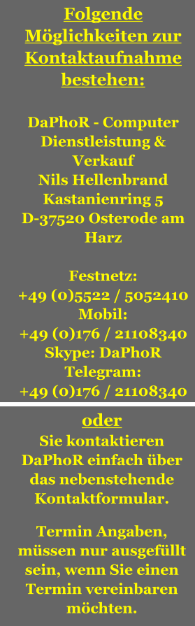 Folgende Mglichkeiten zur Kontaktaufnahme bestehen:  DaPhoR - Computer Dienstleistung & Verkauf Nils Hellenbrand Kastanienring 5 D-37520 Osterode am Harz  Festnetz: +49 (0)5522 / 5052410 Mobil: +49 (0)176 / 21108340 Skype: DaPhoR Telegram: +49 (0)176 / 21108340  oder Sie kontaktieren DaPhoR einfach ber das nebenstehende Kontaktformular.  Termin Angaben, mssen nur ausgefllt sein, wenn Sie einen Termin vereinbaren mchten.